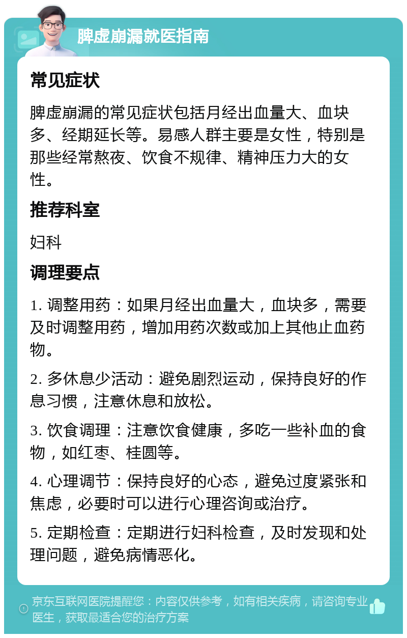 脾虚崩漏就医指南 常见症状 脾虚崩漏的常见症状包括月经出血量大、血块多、经期延长等。易感人群主要是女性，特别是那些经常熬夜、饮食不规律、精神压力大的女性。 推荐科室 妇科 调理要点 1. 调整用药：如果月经出血量大，血块多，需要及时调整用药，增加用药次数或加上其他止血药物。 2. 多休息少活动：避免剧烈运动，保持良好的作息习惯，注意休息和放松。 3. 饮食调理：注意饮食健康，多吃一些补血的食物，如红枣、桂圆等。 4. 心理调节：保持良好的心态，避免过度紧张和焦虑，必要时可以进行心理咨询或治疗。 5. 定期检查：定期进行妇科检查，及时发现和处理问题，避免病情恶化。