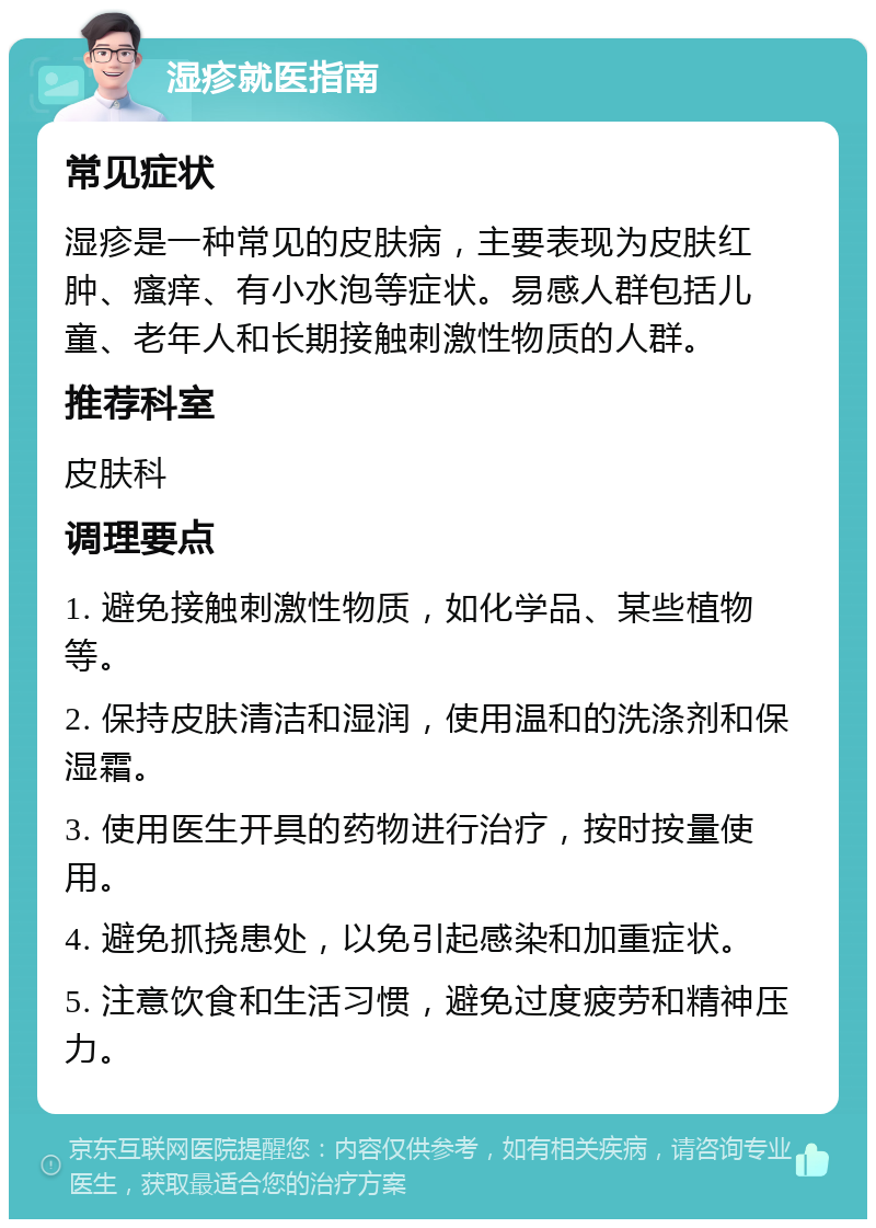 湿疹就医指南 常见症状 湿疹是一种常见的皮肤病，主要表现为皮肤红肿、瘙痒、有小水泡等症状。易感人群包括儿童、老年人和长期接触刺激性物质的人群。 推荐科室 皮肤科 调理要点 1. 避免接触刺激性物质，如化学品、某些植物等。 2. 保持皮肤清洁和湿润，使用温和的洗涤剂和保湿霜。 3. 使用医生开具的药物进行治疗，按时按量使用。 4. 避免抓挠患处，以免引起感染和加重症状。 5. 注意饮食和生活习惯，避免过度疲劳和精神压力。