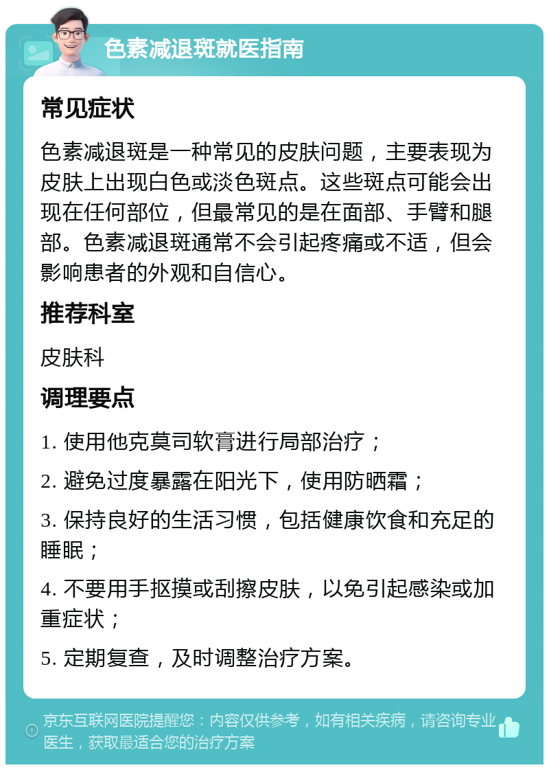 色素减退斑就医指南 常见症状 色素减退斑是一种常见的皮肤问题，主要表现为皮肤上出现白色或淡色斑点。这些斑点可能会出现在任何部位，但最常见的是在面部、手臂和腿部。色素减退斑通常不会引起疼痛或不适，但会影响患者的外观和自信心。 推荐科室 皮肤科 调理要点 1. 使用他克莫司软膏进行局部治疗； 2. 避免过度暴露在阳光下，使用防晒霜； 3. 保持良好的生活习惯，包括健康饮食和充足的睡眠； 4. 不要用手抠摸或刮擦皮肤，以免引起感染或加重症状； 5. 定期复查，及时调整治疗方案。