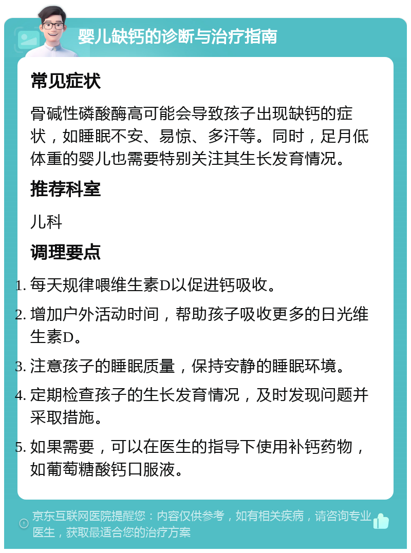 婴儿缺钙的诊断与治疗指南 常见症状 骨碱性磷酸酶高可能会导致孩子出现缺钙的症状，如睡眠不安、易惊、多汗等。同时，足月低体重的婴儿也需要特别关注其生长发育情况。 推荐科室 儿科 调理要点 每天规律喂维生素D以促进钙吸收。 增加户外活动时间，帮助孩子吸收更多的日光维生素D。 注意孩子的睡眠质量，保持安静的睡眠环境。 定期检查孩子的生长发育情况，及时发现问题并采取措施。 如果需要，可以在医生的指导下使用补钙药物，如葡萄糖酸钙口服液。