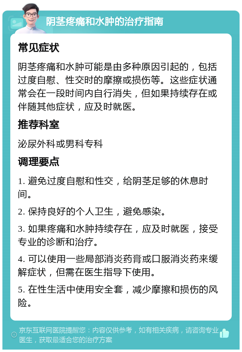 阴茎疼痛和水肿的治疗指南 常见症状 阴茎疼痛和水肿可能是由多种原因引起的，包括过度自慰、性交时的摩擦或损伤等。这些症状通常会在一段时间内自行消失，但如果持续存在或伴随其他症状，应及时就医。 推荐科室 泌尿外科或男科专科 调理要点 1. 避免过度自慰和性交，给阴茎足够的休息时间。 2. 保持良好的个人卫生，避免感染。 3. 如果疼痛和水肿持续存在，应及时就医，接受专业的诊断和治疗。 4. 可以使用一些局部消炎药膏或口服消炎药来缓解症状，但需在医生指导下使用。 5. 在性生活中使用安全套，减少摩擦和损伤的风险。