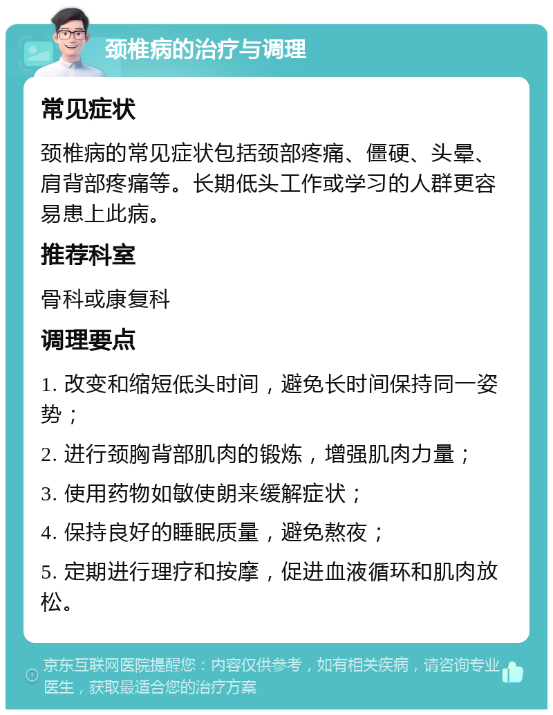 颈椎病的治疗与调理 常见症状 颈椎病的常见症状包括颈部疼痛、僵硬、头晕、肩背部疼痛等。长期低头工作或学习的人群更容易患上此病。 推荐科室 骨科或康复科 调理要点 1. 改变和缩短低头时间，避免长时间保持同一姿势； 2. 进行颈胸背部肌肉的锻炼，增强肌肉力量； 3. 使用药物如敏使朗来缓解症状； 4. 保持良好的睡眠质量，避免熬夜； 5. 定期进行理疗和按摩，促进血液循环和肌肉放松。