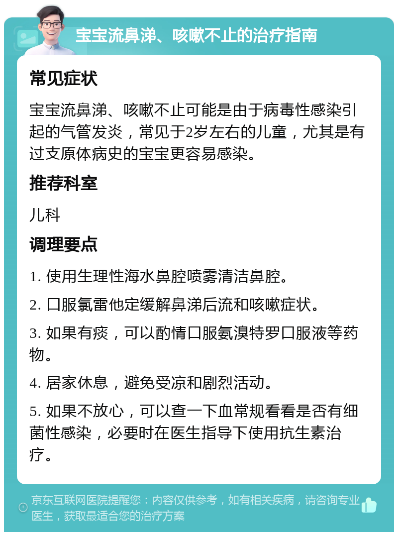 宝宝流鼻涕、咳嗽不止的治疗指南 常见症状 宝宝流鼻涕、咳嗽不止可能是由于病毒性感染引起的气管发炎，常见于2岁左右的儿童，尤其是有过支原体病史的宝宝更容易感染。 推荐科室 儿科 调理要点 1. 使用生理性海水鼻腔喷雾清洁鼻腔。 2. 口服氯雷他定缓解鼻涕后流和咳嗽症状。 3. 如果有痰，可以酌情口服氨溴特罗口服液等药物。 4. 居家休息，避免受凉和剧烈活动。 5. 如果不放心，可以查一下血常规看看是否有细菌性感染，必要时在医生指导下使用抗生素治疗。