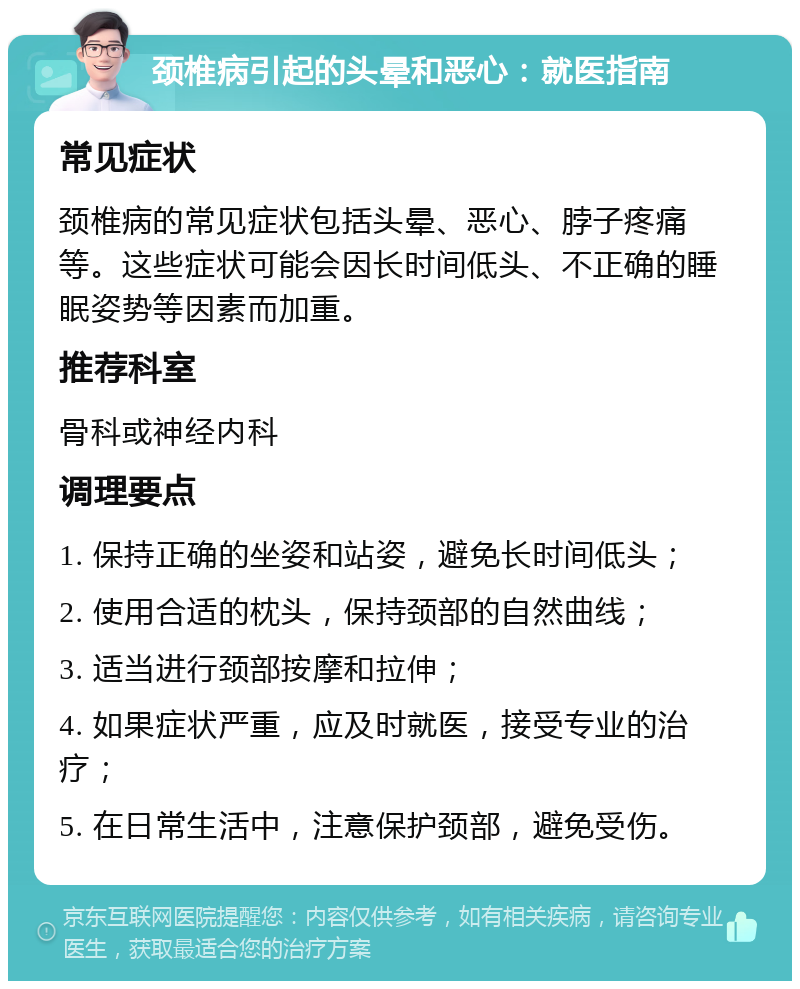 颈椎病引起的头晕和恶心：就医指南 常见症状 颈椎病的常见症状包括头晕、恶心、脖子疼痛等。这些症状可能会因长时间低头、不正确的睡眠姿势等因素而加重。 推荐科室 骨科或神经内科 调理要点 1. 保持正确的坐姿和站姿，避免长时间低头； 2. 使用合适的枕头，保持颈部的自然曲线； 3. 适当进行颈部按摩和拉伸； 4. 如果症状严重，应及时就医，接受专业的治疗； 5. 在日常生活中，注意保护颈部，避免受伤。