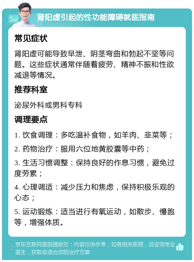 肾阳虚引起的性功能障碍就医指南 常见症状 肾阳虚可能导致早泄、阴茎弯曲和勃起不坚等问题。这些症状通常伴随着疲劳、精神不振和性欲减退等情况。 推荐科室 泌尿外科或男科专科 调理要点 1. 饮食调理：多吃温补食物，如羊肉、韭菜等； 2. 药物治疗：服用六位地黄胶囊等中药； 3. 生活习惯调整：保持良好的作息习惯，避免过度劳累； 4. 心理调适：减少压力和焦虑，保持积极乐观的心态； 5. 运动锻炼：适当进行有氧运动，如散步、慢跑等，增强体质。