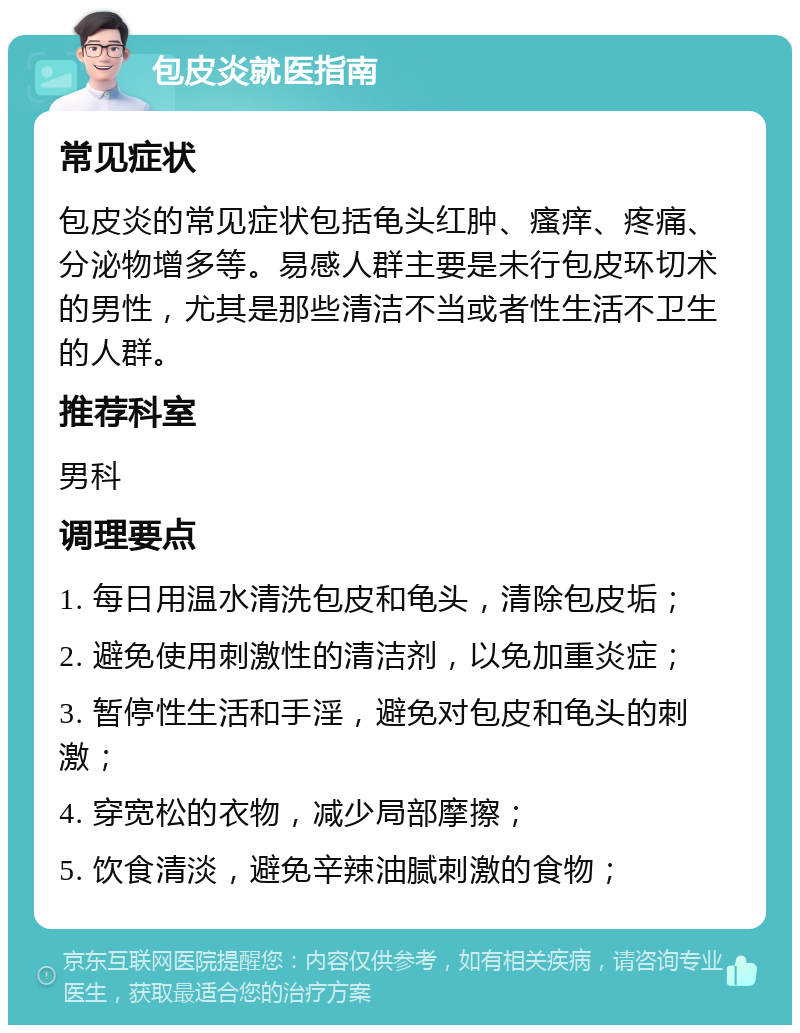 包皮炎就医指南 常见症状 包皮炎的常见症状包括龟头红肿、瘙痒、疼痛、分泌物增多等。易感人群主要是未行包皮环切术的男性，尤其是那些清洁不当或者性生活不卫生的人群。 推荐科室 男科 调理要点 1. 每日用温水清洗包皮和龟头，清除包皮垢； 2. 避免使用刺激性的清洁剂，以免加重炎症； 3. 暂停性生活和手淫，避免对包皮和龟头的刺激； 4. 穿宽松的衣物，减少局部摩擦； 5. 饮食清淡，避免辛辣油腻刺激的食物；