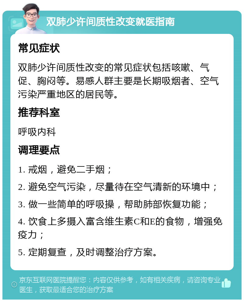 双肺少许间质性改变就医指南 常见症状 双肺少许间质性改变的常见症状包括咳嗽、气促、胸闷等。易感人群主要是长期吸烟者、空气污染严重地区的居民等。 推荐科室 呼吸内科 调理要点 1. 戒烟，避免二手烟； 2. 避免空气污染，尽量待在空气清新的环境中； 3. 做一些简单的呼吸操，帮助肺部恢复功能； 4. 饮食上多摄入富含维生素C和E的食物，增强免疫力； 5. 定期复查，及时调整治疗方案。