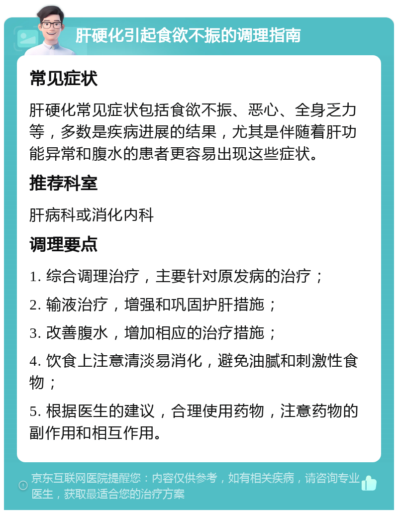 肝硬化引起食欲不振的调理指南 常见症状 肝硬化常见症状包括食欲不振、恶心、全身乏力等，多数是疾病进展的结果，尤其是伴随着肝功能异常和腹水的患者更容易出现这些症状。 推荐科室 肝病科或消化内科 调理要点 1. 综合调理治疗，主要针对原发病的治疗； 2. 输液治疗，增强和巩固护肝措施； 3. 改善腹水，增加相应的治疗措施； 4. 饮食上注意清淡易消化，避免油腻和刺激性食物； 5. 根据医生的建议，合理使用药物，注意药物的副作用和相互作用。