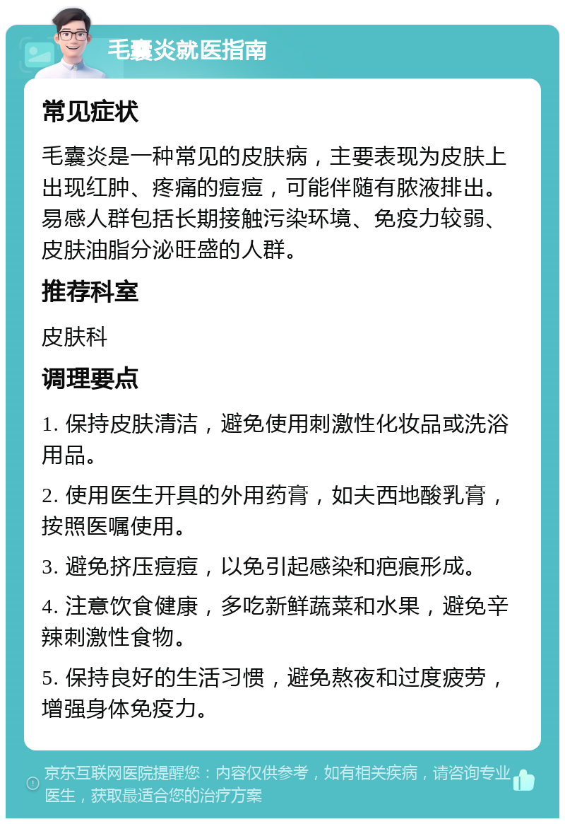 毛囊炎就医指南 常见症状 毛囊炎是一种常见的皮肤病，主要表现为皮肤上出现红肿、疼痛的痘痘，可能伴随有脓液排出。易感人群包括长期接触污染环境、免疫力较弱、皮肤油脂分泌旺盛的人群。 推荐科室 皮肤科 调理要点 1. 保持皮肤清洁，避免使用刺激性化妆品或洗浴用品。 2. 使用医生开具的外用药膏，如夫西地酸乳膏，按照医嘱使用。 3. 避免挤压痘痘，以免引起感染和疤痕形成。 4. 注意饮食健康，多吃新鲜蔬菜和水果，避免辛辣刺激性食物。 5. 保持良好的生活习惯，避免熬夜和过度疲劳，增强身体免疫力。