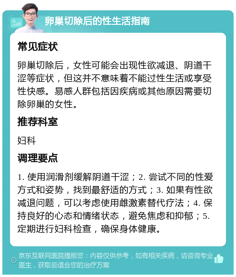 卵巢切除后的性生活指南 常见症状 卵巢切除后，女性可能会出现性欲减退、阴道干涩等症状，但这并不意味着不能过性生活或享受性快感。易感人群包括因疾病或其他原因需要切除卵巢的女性。 推荐科室 妇科 调理要点 1. 使用润滑剂缓解阴道干涩；2. 尝试不同的性爱方式和姿势，找到最舒适的方式；3. 如果有性欲减退问题，可以考虑使用雌激素替代疗法；4. 保持良好的心态和情绪状态，避免焦虑和抑郁；5. 定期进行妇科检查，确保身体健康。