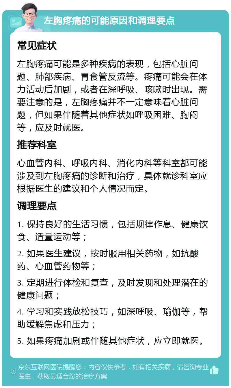 左胸疼痛的可能原因和调理要点 常见症状 左胸疼痛可能是多种疾病的表现，包括心脏问题、肺部疾病、胃食管反流等。疼痛可能会在体力活动后加剧，或者在深呼吸、咳嗽时出现。需要注意的是，左胸疼痛并不一定意味着心脏问题，但如果伴随着其他症状如呼吸困难、胸闷等，应及时就医。 推荐科室 心血管内科、呼吸内科、消化内科等科室都可能涉及到左胸疼痛的诊断和治疗，具体就诊科室应根据医生的建议和个人情况而定。 调理要点 1. 保持良好的生活习惯，包括规律作息、健康饮食、适量运动等； 2. 如果医生建议，按时服用相关药物，如抗酸药、心血管药物等； 3. 定期进行体检和复查，及时发现和处理潜在的健康问题； 4. 学习和实践放松技巧，如深呼吸、瑜伽等，帮助缓解焦虑和压力； 5. 如果疼痛加剧或伴随其他症状，应立即就医。