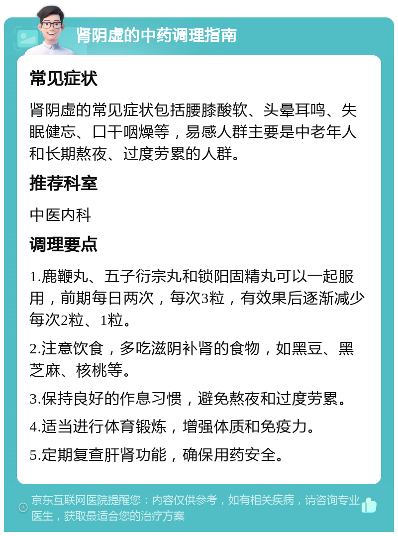 肾阴虚的中药调理指南 常见症状 肾阴虚的常见症状包括腰膝酸软、头晕耳鸣、失眠健忘、口干咽燥等，易感人群主要是中老年人和长期熬夜、过度劳累的人群。 推荐科室 中医内科 调理要点 1.鹿鞭丸、五子衍宗丸和锁阳固精丸可以一起服用，前期每日两次，每次3粒，有效果后逐渐减少每次2粒、1粒。 2.注意饮食，多吃滋阴补肾的食物，如黑豆、黑芝麻、核桃等。 3.保持良好的作息习惯，避免熬夜和过度劳累。 4.适当进行体育锻炼，增强体质和免疫力。 5.定期复查肝肾功能，确保用药安全。