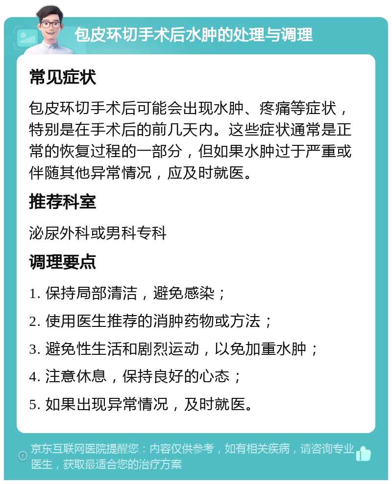 包皮环切手术后水肿的处理与调理 常见症状 包皮环切手术后可能会出现水肿、疼痛等症状，特别是在手术后的前几天内。这些症状通常是正常的恢复过程的一部分，但如果水肿过于严重或伴随其他异常情况，应及时就医。 推荐科室 泌尿外科或男科专科 调理要点 1. 保持局部清洁，避免感染； 2. 使用医生推荐的消肿药物或方法； 3. 避免性生活和剧烈运动，以免加重水肿； 4. 注意休息，保持良好的心态； 5. 如果出现异常情况，及时就医。