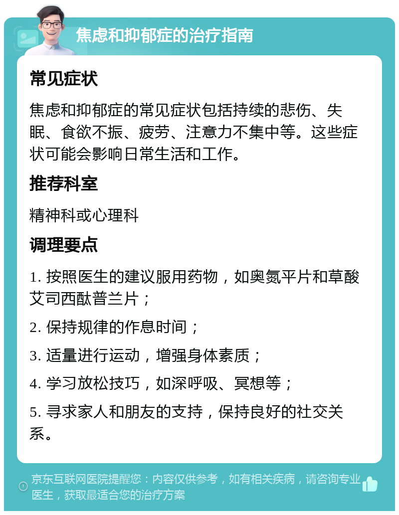 焦虑和抑郁症的治疗指南 常见症状 焦虑和抑郁症的常见症状包括持续的悲伤、失眠、食欲不振、疲劳、注意力不集中等。这些症状可能会影响日常生活和工作。 推荐科室 精神科或心理科 调理要点 1. 按照医生的建议服用药物，如奥氮平片和草酸艾司西酞普兰片； 2. 保持规律的作息时间； 3. 适量进行运动，增强身体素质； 4. 学习放松技巧，如深呼吸、冥想等； 5. 寻求家人和朋友的支持，保持良好的社交关系。