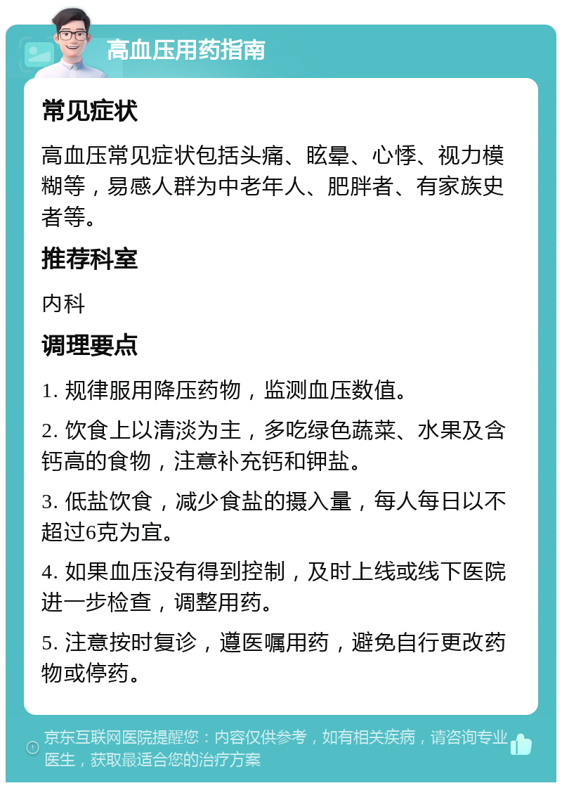 高血压用药指南 常见症状 高血压常见症状包括头痛、眩晕、心悸、视力模糊等，易感人群为中老年人、肥胖者、有家族史者等。 推荐科室 内科 调理要点 1. 规律服用降压药物，监测血压数值。 2. 饮食上以清淡为主，多吃绿色蔬菜、水果及含钙高的食物，注意补充钙和钾盐。 3. 低盐饮食，减少食盐的摄入量，每人每日以不超过6克为宜。 4. 如果血压没有得到控制，及时上线或线下医院进一步检查，调整用药。 5. 注意按时复诊，遵医嘱用药，避免自行更改药物或停药。