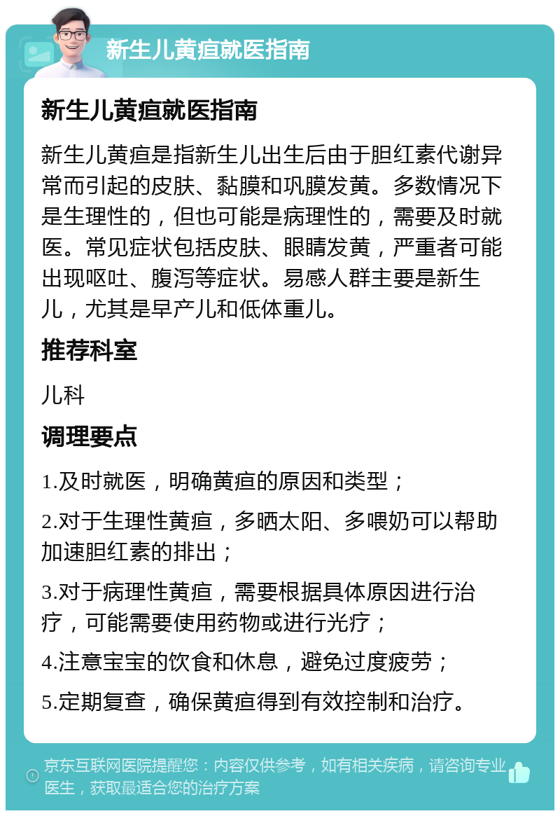 新生儿黄疸就医指南 新生儿黄疸就医指南 新生儿黄疸是指新生儿出生后由于胆红素代谢异常而引起的皮肤、黏膜和巩膜发黄。多数情况下是生理性的，但也可能是病理性的，需要及时就医。常见症状包括皮肤、眼睛发黄，严重者可能出现呕吐、腹泻等症状。易感人群主要是新生儿，尤其是早产儿和低体重儿。 推荐科室 儿科 调理要点 1.及时就医，明确黄疸的原因和类型； 2.对于生理性黄疸，多晒太阳、多喂奶可以帮助加速胆红素的排出； 3.对于病理性黄疸，需要根据具体原因进行治疗，可能需要使用药物或进行光疗； 4.注意宝宝的饮食和休息，避免过度疲劳； 5.定期复查，确保黄疸得到有效控制和治疗。