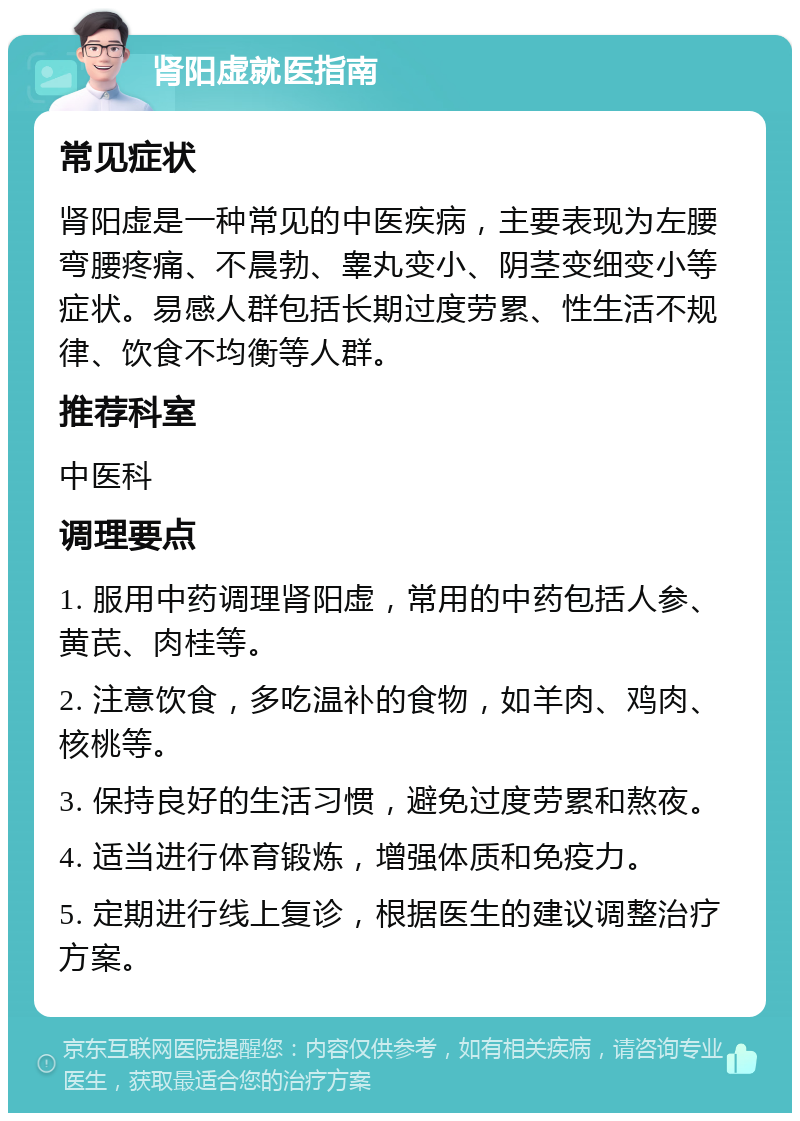 肾阳虚就医指南 常见症状 肾阳虚是一种常见的中医疾病，主要表现为左腰弯腰疼痛、不晨勃、睾丸变小、阴茎变细变小等症状。易感人群包括长期过度劳累、性生活不规律、饮食不均衡等人群。 推荐科室 中医科 调理要点 1. 服用中药调理肾阳虚，常用的中药包括人参、黄芪、肉桂等。 2. 注意饮食，多吃温补的食物，如羊肉、鸡肉、核桃等。 3. 保持良好的生活习惯，避免过度劳累和熬夜。 4. 适当进行体育锻炼，增强体质和免疫力。 5. 定期进行线上复诊，根据医生的建议调整治疗方案。