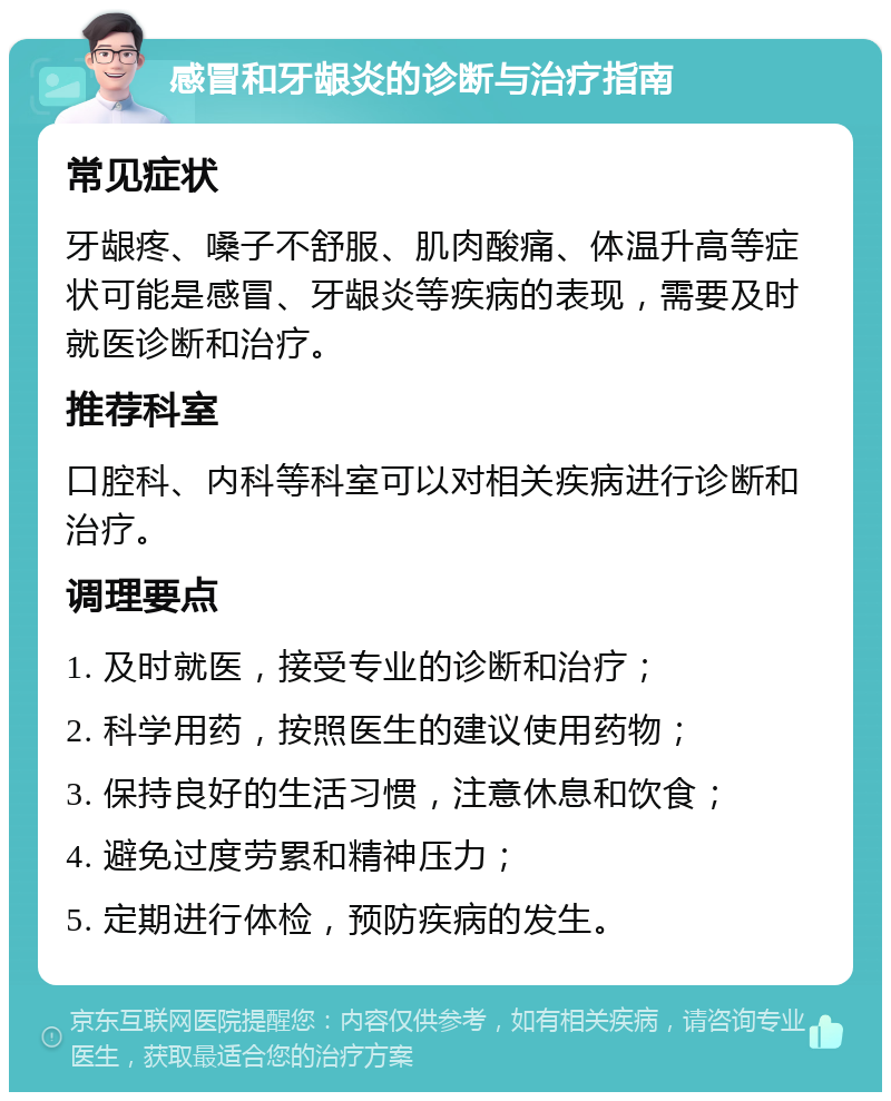 感冒和牙龈炎的诊断与治疗指南 常见症状 牙龈疼、嗓子不舒服、肌肉酸痛、体温升高等症状可能是感冒、牙龈炎等疾病的表现，需要及时就医诊断和治疗。 推荐科室 口腔科、内科等科室可以对相关疾病进行诊断和治疗。 调理要点 1. 及时就医，接受专业的诊断和治疗； 2. 科学用药，按照医生的建议使用药物； 3. 保持良好的生活习惯，注意休息和饮食； 4. 避免过度劳累和精神压力； 5. 定期进行体检，预防疾病的发生。