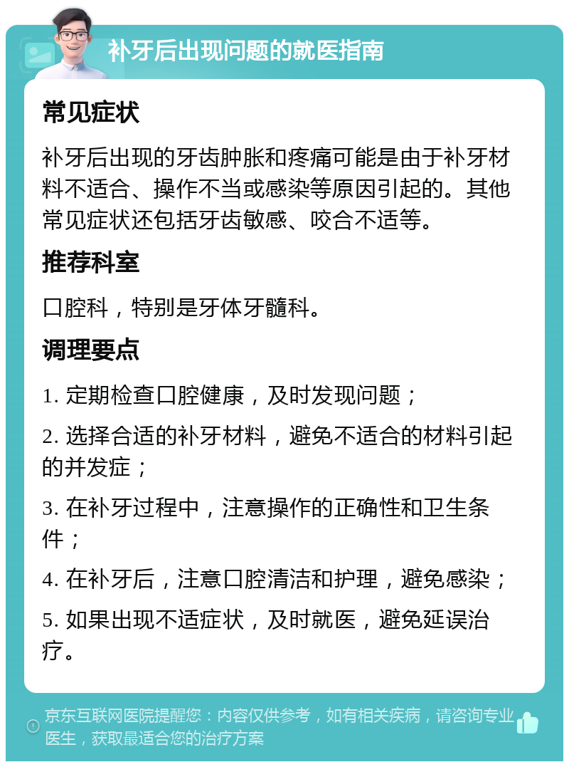 补牙后出现问题的就医指南 常见症状 补牙后出现的牙齿肿胀和疼痛可能是由于补牙材料不适合、操作不当或感染等原因引起的。其他常见症状还包括牙齿敏感、咬合不适等。 推荐科室 口腔科，特别是牙体牙髓科。 调理要点 1. 定期检查口腔健康，及时发现问题； 2. 选择合适的补牙材料，避免不适合的材料引起的并发症； 3. 在补牙过程中，注意操作的正确性和卫生条件； 4. 在补牙后，注意口腔清洁和护理，避免感染； 5. 如果出现不适症状，及时就医，避免延误治疗。