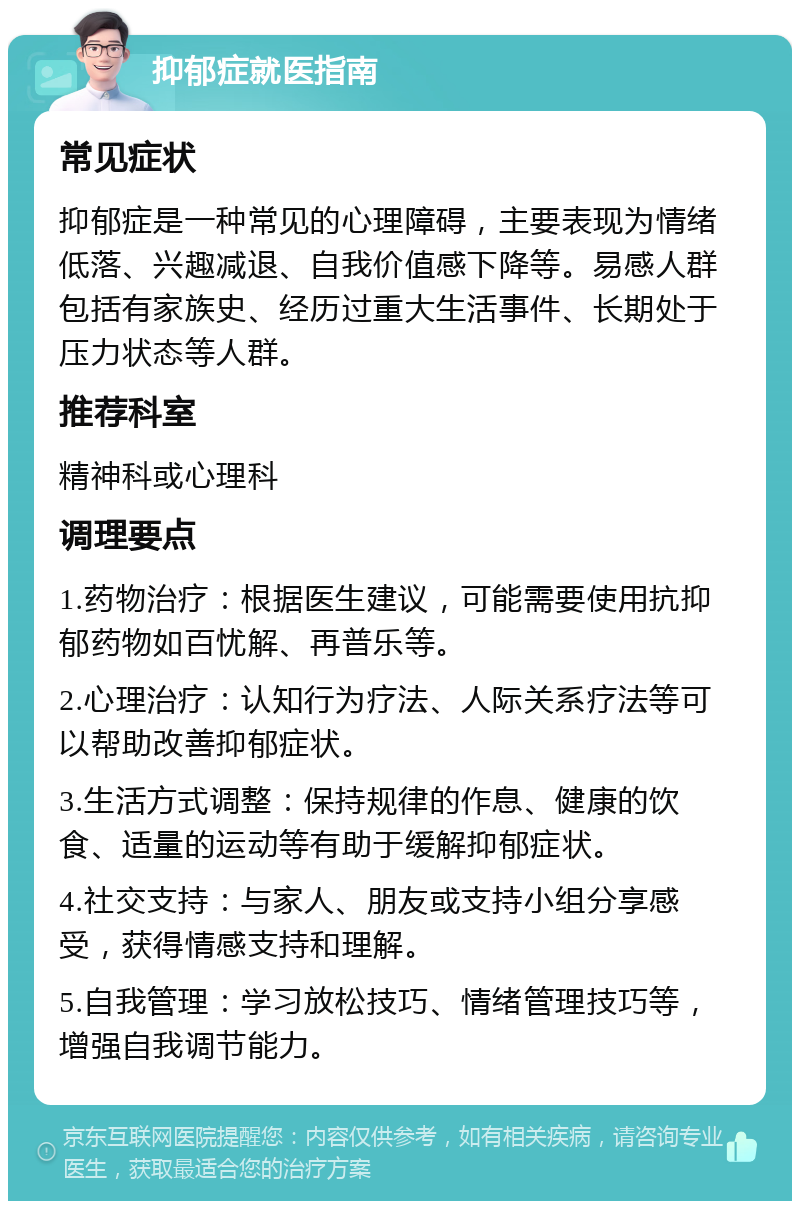 抑郁症就医指南 常见症状 抑郁症是一种常见的心理障碍，主要表现为情绪低落、兴趣减退、自我价值感下降等。易感人群包括有家族史、经历过重大生活事件、长期处于压力状态等人群。 推荐科室 精神科或心理科 调理要点 1.药物治疗：根据医生建议，可能需要使用抗抑郁药物如百忧解、再普乐等。 2.心理治疗：认知行为疗法、人际关系疗法等可以帮助改善抑郁症状。 3.生活方式调整：保持规律的作息、健康的饮食、适量的运动等有助于缓解抑郁症状。 4.社交支持：与家人、朋友或支持小组分享感受，获得情感支持和理解。 5.自我管理：学习放松技巧、情绪管理技巧等，增强自我调节能力。