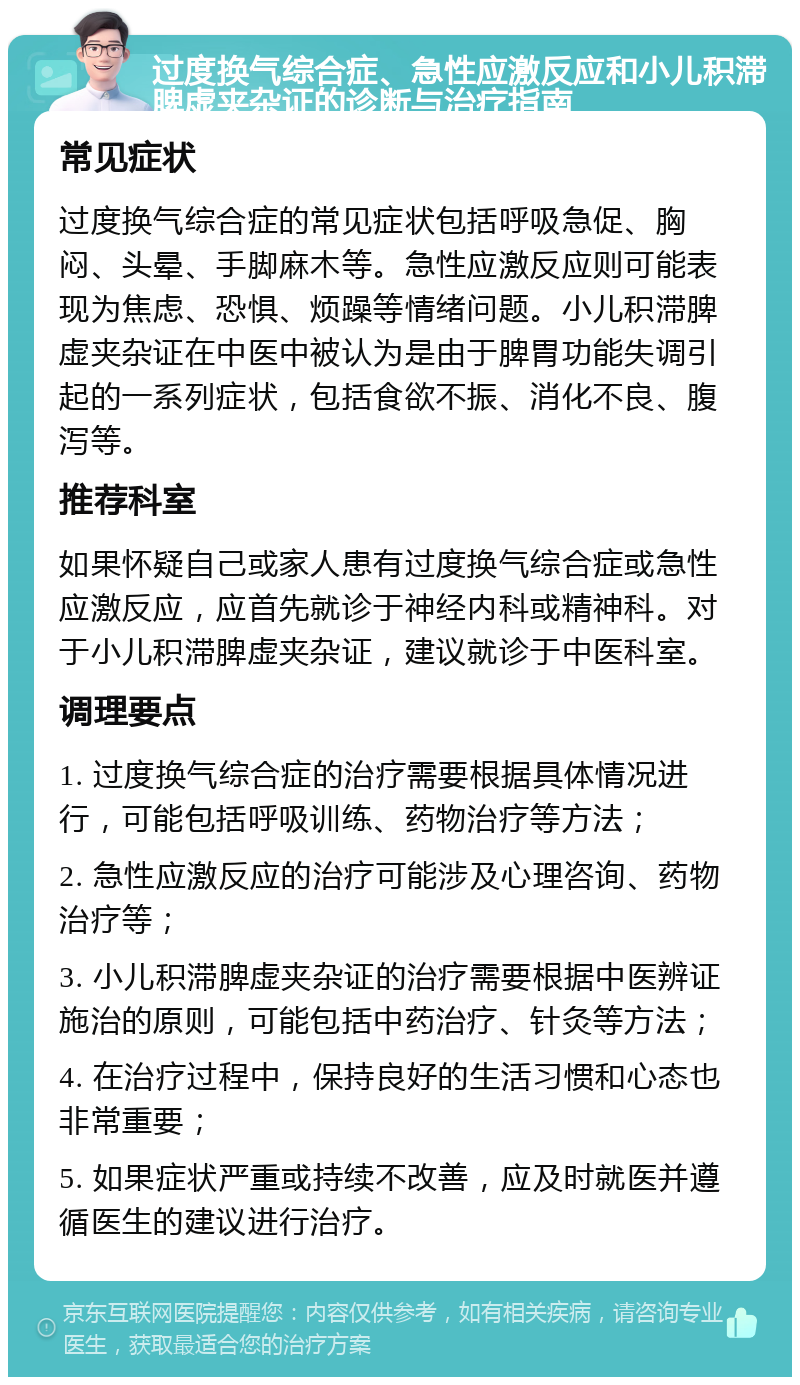 过度换气综合症、急性应激反应和小儿积滞脾虚夹杂证的诊断与治疗指南 常见症状 过度换气综合症的常见症状包括呼吸急促、胸闷、头晕、手脚麻木等。急性应激反应则可能表现为焦虑、恐惧、烦躁等情绪问题。小儿积滞脾虚夹杂证在中医中被认为是由于脾胃功能失调引起的一系列症状，包括食欲不振、消化不良、腹泻等。 推荐科室 如果怀疑自己或家人患有过度换气综合症或急性应激反应，应首先就诊于神经内科或精神科。对于小儿积滞脾虚夹杂证，建议就诊于中医科室。 调理要点 1. 过度换气综合症的治疗需要根据具体情况进行，可能包括呼吸训练、药物治疗等方法； 2. 急性应激反应的治疗可能涉及心理咨询、药物治疗等； 3. 小儿积滞脾虚夹杂证的治疗需要根据中医辨证施治的原则，可能包括中药治疗、针灸等方法； 4. 在治疗过程中，保持良好的生活习惯和心态也非常重要； 5. 如果症状严重或持续不改善，应及时就医并遵循医生的建议进行治疗。