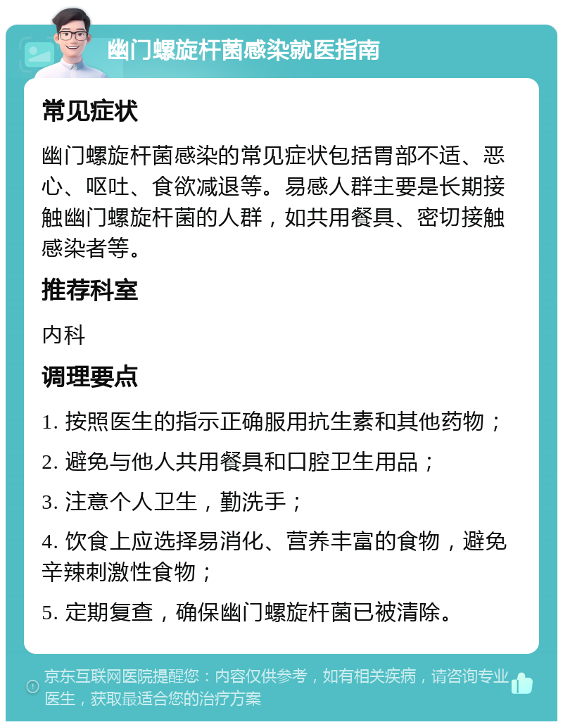 幽门螺旋杆菌感染就医指南 常见症状 幽门螺旋杆菌感染的常见症状包括胃部不适、恶心、呕吐、食欲减退等。易感人群主要是长期接触幽门螺旋杆菌的人群，如共用餐具、密切接触感染者等。 推荐科室 内科 调理要点 1. 按照医生的指示正确服用抗生素和其他药物； 2. 避免与他人共用餐具和口腔卫生用品； 3. 注意个人卫生，勤洗手； 4. 饮食上应选择易消化、营养丰富的食物，避免辛辣刺激性食物； 5. 定期复查，确保幽门螺旋杆菌已被清除。