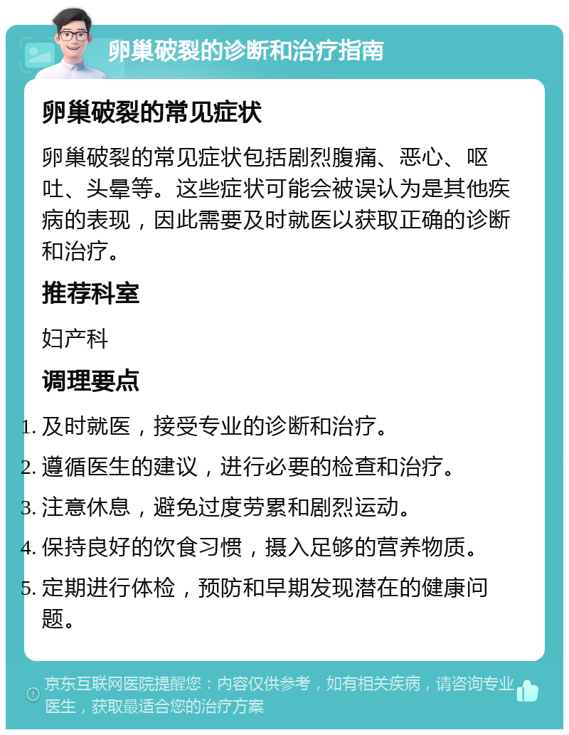 卵巢破裂的诊断和治疗指南 卵巢破裂的常见症状 卵巢破裂的常见症状包括剧烈腹痛、恶心、呕吐、头晕等。这些症状可能会被误认为是其他疾病的表现，因此需要及时就医以获取正确的诊断和治疗。 推荐科室 妇产科 调理要点 及时就医，接受专业的诊断和治疗。 遵循医生的建议，进行必要的检查和治疗。 注意休息，避免过度劳累和剧烈运动。 保持良好的饮食习惯，摄入足够的营养物质。 定期进行体检，预防和早期发现潜在的健康问题。