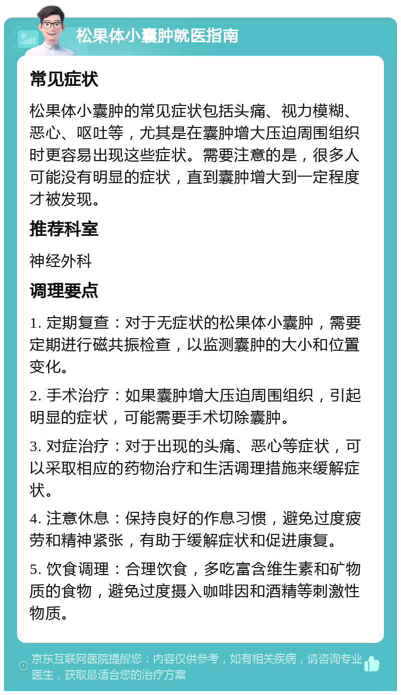 松果体小囊肿就医指南 常见症状 松果体小囊肿的常见症状包括头痛、视力模糊、恶心、呕吐等，尤其是在囊肿增大压迫周围组织时更容易出现这些症状。需要注意的是，很多人可能没有明显的症状，直到囊肿增大到一定程度才被发现。 推荐科室 神经外科 调理要点 1. 定期复查：对于无症状的松果体小囊肿，需要定期进行磁共振检查，以监测囊肿的大小和位置变化。 2. 手术治疗：如果囊肿增大压迫周围组织，引起明显的症状，可能需要手术切除囊肿。 3. 对症治疗：对于出现的头痛、恶心等症状，可以采取相应的药物治疗和生活调理措施来缓解症状。 4. 注意休息：保持良好的作息习惯，避免过度疲劳和精神紧张，有助于缓解症状和促进康复。 5. 饮食调理：合理饮食，多吃富含维生素和矿物质的食物，避免过度摄入咖啡因和酒精等刺激性物质。