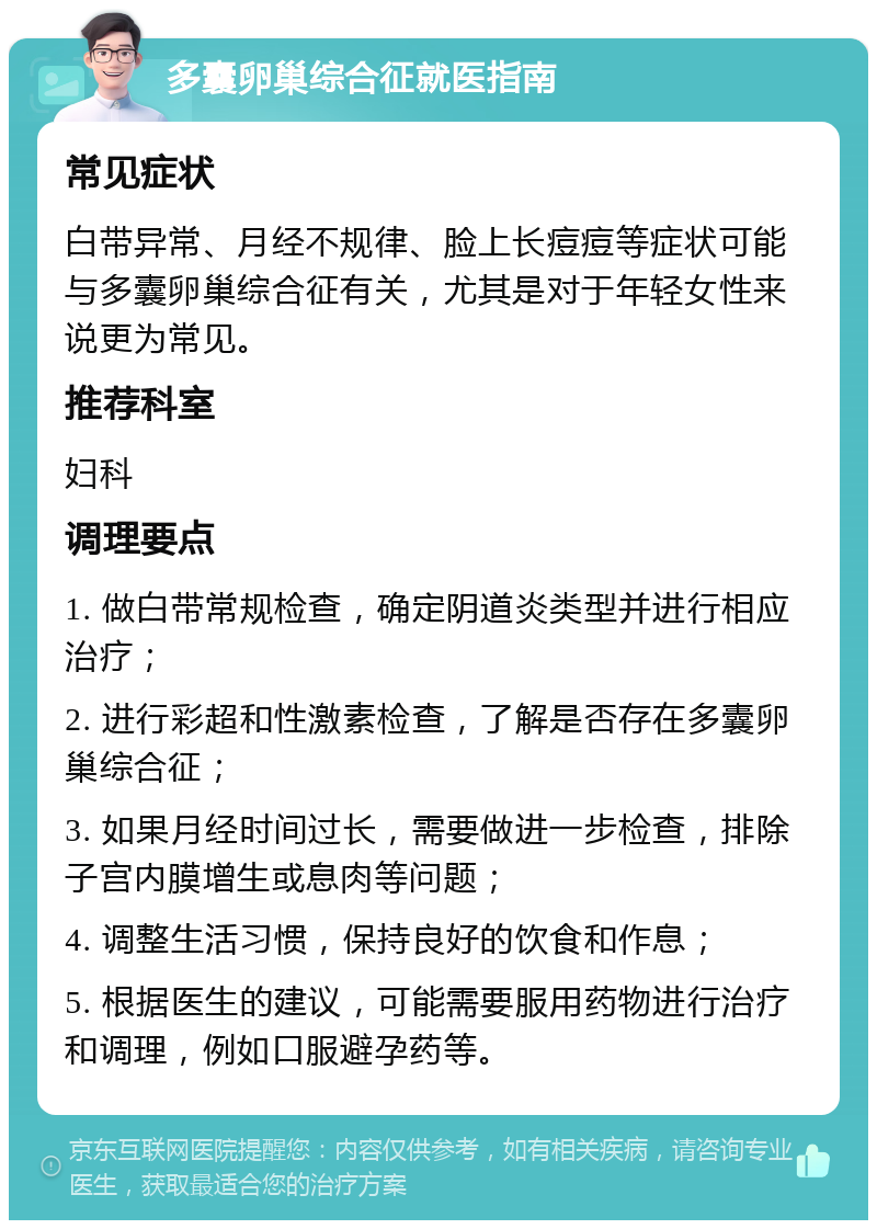 多囊卵巢综合征就医指南 常见症状 白带异常、月经不规律、脸上长痘痘等症状可能与多囊卵巢综合征有关，尤其是对于年轻女性来说更为常见。 推荐科室 妇科 调理要点 1. 做白带常规检查，确定阴道炎类型并进行相应治疗； 2. 进行彩超和性激素检查，了解是否存在多囊卵巢综合征； 3. 如果月经时间过长，需要做进一步检查，排除子宫内膜增生或息肉等问题； 4. 调整生活习惯，保持良好的饮食和作息； 5. 根据医生的建议，可能需要服用药物进行治疗和调理，例如口服避孕药等。