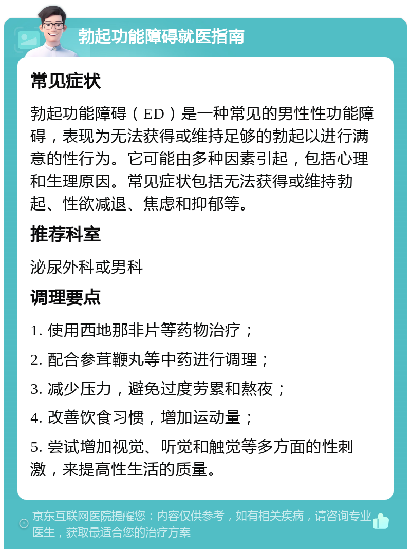 勃起功能障碍就医指南 常见症状 勃起功能障碍（ED）是一种常见的男性性功能障碍，表现为无法获得或维持足够的勃起以进行满意的性行为。它可能由多种因素引起，包括心理和生理原因。常见症状包括无法获得或维持勃起、性欲减退、焦虑和抑郁等。 推荐科室 泌尿外科或男科 调理要点 1. 使用西地那非片等药物治疗； 2. 配合参茸鞭丸等中药进行调理； 3. 减少压力，避免过度劳累和熬夜； 4. 改善饮食习惯，增加运动量； 5. 尝试增加视觉、听觉和触觉等多方面的性刺激，来提高性生活的质量。