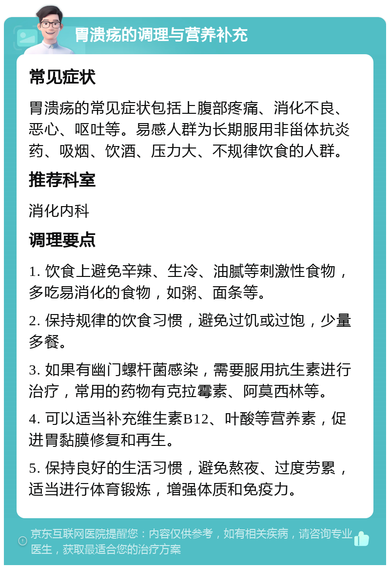 胃溃疡的调理与营养补充 常见症状 胃溃疡的常见症状包括上腹部疼痛、消化不良、恶心、呕吐等。易感人群为长期服用非甾体抗炎药、吸烟、饮酒、压力大、不规律饮食的人群。 推荐科室 消化内科 调理要点 1. 饮食上避免辛辣、生冷、油腻等刺激性食物，多吃易消化的食物，如粥、面条等。 2. 保持规律的饮食习惯，避免过饥或过饱，少量多餐。 3. 如果有幽门螺杆菌感染，需要服用抗生素进行治疗，常用的药物有克拉霉素、阿莫西林等。 4. 可以适当补充维生素B12、叶酸等营养素，促进胃黏膜修复和再生。 5. 保持良好的生活习惯，避免熬夜、过度劳累，适当进行体育锻炼，增强体质和免疫力。