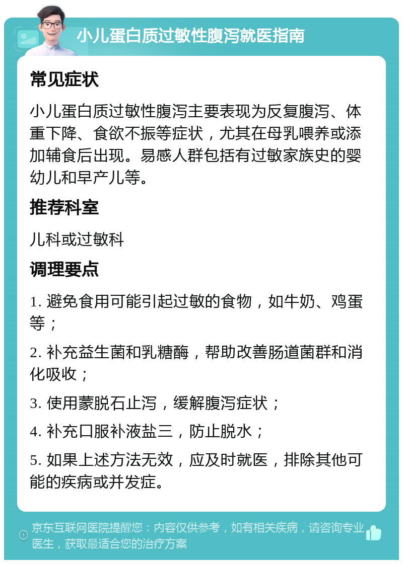 小儿蛋白质过敏性腹泻就医指南 常见症状 小儿蛋白质过敏性腹泻主要表现为反复腹泻、体重下降、食欲不振等症状，尤其在母乳喂养或添加辅食后出现。易感人群包括有过敏家族史的婴幼儿和早产儿等。 推荐科室 儿科或过敏科 调理要点 1. 避免食用可能引起过敏的食物，如牛奶、鸡蛋等； 2. 补充益生菌和乳糖酶，帮助改善肠道菌群和消化吸收； 3. 使用蒙脱石止泻，缓解腹泻症状； 4. 补充口服补液盐三，防止脱水； 5. 如果上述方法无效，应及时就医，排除其他可能的疾病或并发症。