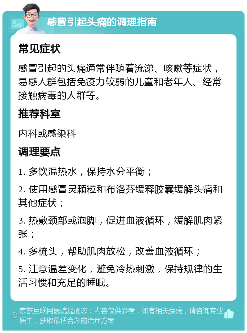 感冒引起头痛的调理指南 常见症状 感冒引起的头痛通常伴随着流涕、咳嗽等症状，易感人群包括免疫力较弱的儿童和老年人、经常接触病毒的人群等。 推荐科室 内科或感染科 调理要点 1. 多饮温热水，保持水分平衡； 2. 使用感冒灵颗粒和布洛芬缓释胶囊缓解头痛和其他症状； 3. 热敷颈部或泡脚，促进血液循环，缓解肌肉紧张； 4. 多梳头，帮助肌肉放松，改善血液循环； 5. 注意温差变化，避免冷热刺激，保持规律的生活习惯和充足的睡眠。