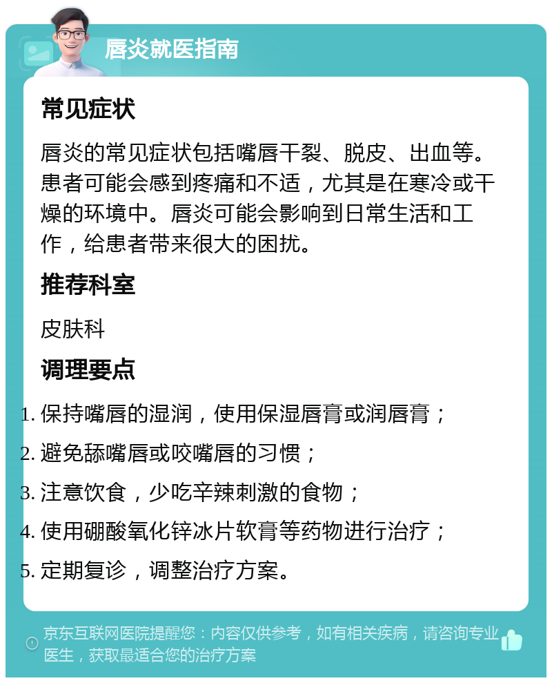 唇炎就医指南 常见症状 唇炎的常见症状包括嘴唇干裂、脱皮、出血等。患者可能会感到疼痛和不适，尤其是在寒冷或干燥的环境中。唇炎可能会影响到日常生活和工作，给患者带来很大的困扰。 推荐科室 皮肤科 调理要点 保持嘴唇的湿润，使用保湿唇膏或润唇膏； 避免舔嘴唇或咬嘴唇的习惯； 注意饮食，少吃辛辣刺激的食物； 使用硼酸氧化锌冰片软膏等药物进行治疗； 定期复诊，调整治疗方案。