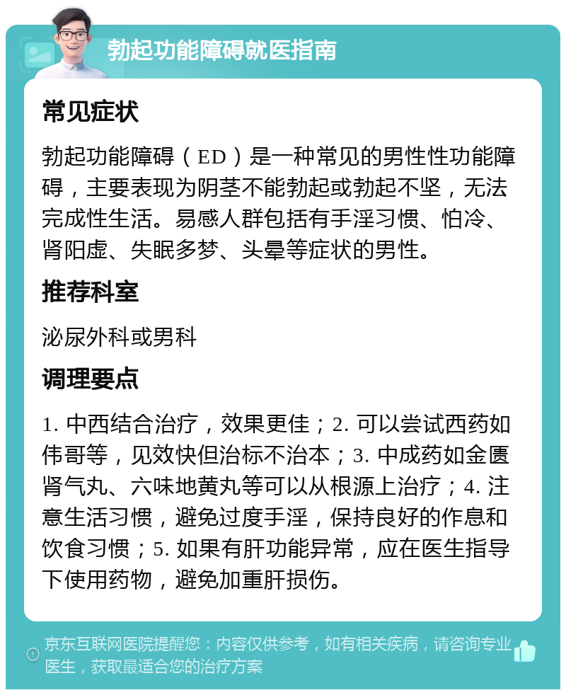 勃起功能障碍就医指南 常见症状 勃起功能障碍（ED）是一种常见的男性性功能障碍，主要表现为阴茎不能勃起或勃起不坚，无法完成性生活。易感人群包括有手淫习惯、怕冷、肾阳虚、失眠多梦、头晕等症状的男性。 推荐科室 泌尿外科或男科 调理要点 1. 中西结合治疗，效果更佳；2. 可以尝试西药如伟哥等，见效快但治标不治本；3. 中成药如金匮肾气丸、六味地黄丸等可以从根源上治疗；4. 注意生活习惯，避免过度手淫，保持良好的作息和饮食习惯；5. 如果有肝功能异常，应在医生指导下使用药物，避免加重肝损伤。