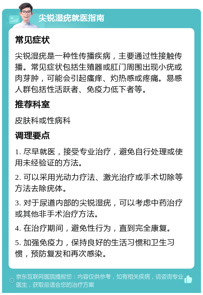 尖锐湿疣就医指南 常见症状 尖锐湿疣是一种性传播疾病，主要通过性接触传播。常见症状包括生殖器或肛门周围出现小疣或肉芽肿，可能会引起瘙痒、灼热感或疼痛。易感人群包括性活跃者、免疫力低下者等。 推荐科室 皮肤科或性病科 调理要点 1. 尽早就医，接受专业治疗，避免自行处理或使用未经验证的方法。 2. 可以采用光动力疗法、激光治疗或手术切除等方法去除疣体。 3. 对于尿道内部的尖锐湿疣，可以考虑中药治疗或其他非手术治疗方法。 4. 在治疗期间，避免性行为，直到完全康复。 5. 加强免疫力，保持良好的生活习惯和卫生习惯，预防复发和再次感染。