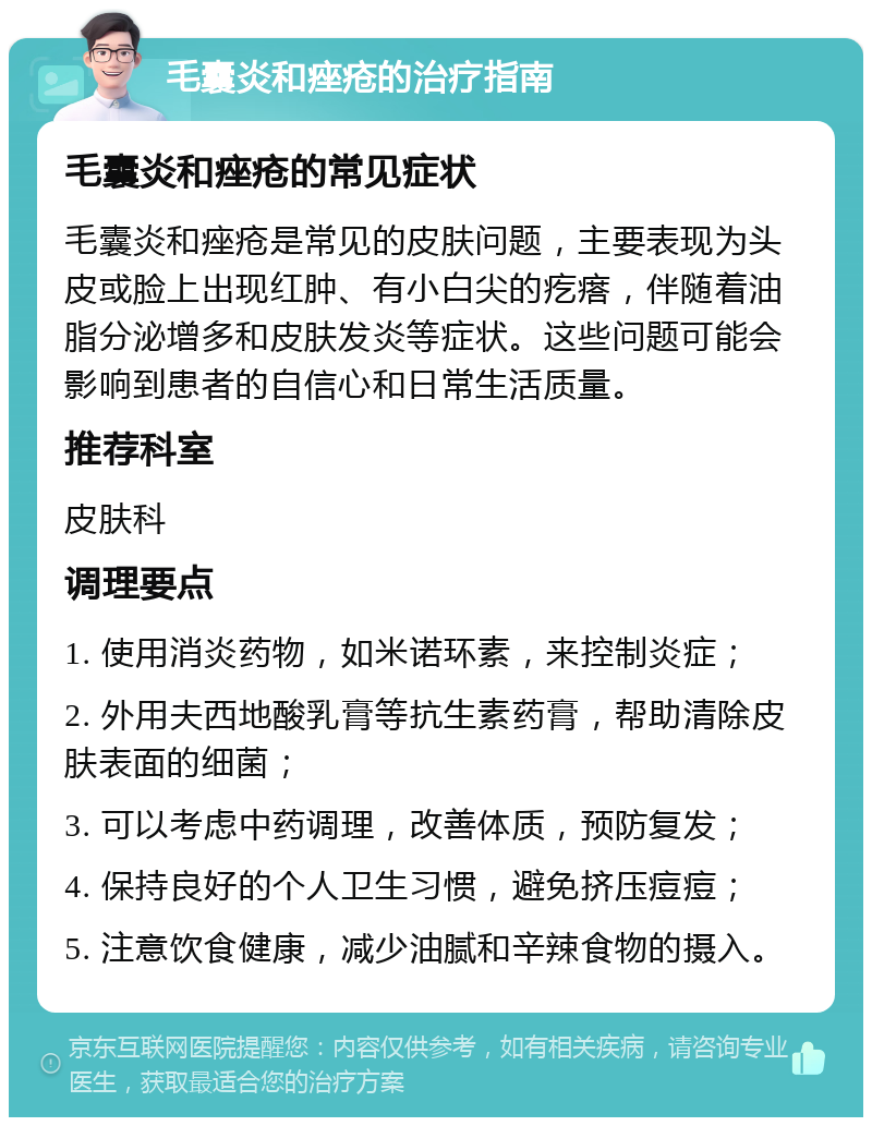 毛囊炎和痤疮的治疗指南 毛囊炎和痤疮的常见症状 毛囊炎和痤疮是常见的皮肤问题，主要表现为头皮或脸上出现红肿、有小白尖的疙瘩，伴随着油脂分泌增多和皮肤发炎等症状。这些问题可能会影响到患者的自信心和日常生活质量。 推荐科室 皮肤科 调理要点 1. 使用消炎药物，如米诺环素，来控制炎症； 2. 外用夫西地酸乳膏等抗生素药膏，帮助清除皮肤表面的细菌； 3. 可以考虑中药调理，改善体质，预防复发； 4. 保持良好的个人卫生习惯，避免挤压痘痘； 5. 注意饮食健康，减少油腻和辛辣食物的摄入。