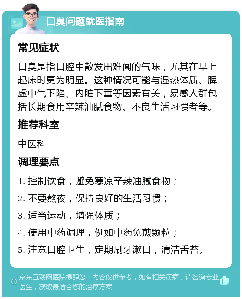 口臭问题就医指南 常见症状 口臭是指口腔中散发出难闻的气味，尤其在早上起床时更为明显。这种情况可能与湿热体质、脾虚中气下陷、内脏下垂等因素有关，易感人群包括长期食用辛辣油腻食物、不良生活习惯者等。 推荐科室 中医科 调理要点 1. 控制饮食，避免寒凉辛辣油腻食物； 2. 不要熬夜，保持良好的生活习惯； 3. 适当运动，增强体质； 4. 使用中药调理，例如中药免煎颗粒； 5. 注意口腔卫生，定期刷牙漱口，清洁舌苔。