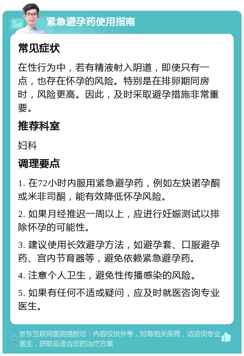 紧急避孕药使用指南 常见症状 在性行为中，若有精液射入阴道，即使只有一点，也存在怀孕的风险。特别是在排卵期同房时，风险更高。因此，及时采取避孕措施非常重要。 推荐科室 妇科 调理要点 1. 在72小时内服用紧急避孕药，例如左炔诺孕酮或米非司酮，能有效降低怀孕风险。 2. 如果月经推迟一周以上，应进行妊娠测试以排除怀孕的可能性。 3. 建议使用长效避孕方法，如避孕套、口服避孕药、宫内节育器等，避免依赖紧急避孕药。 4. 注意个人卫生，避免性传播感染的风险。 5. 如果有任何不适或疑问，应及时就医咨询专业医生。