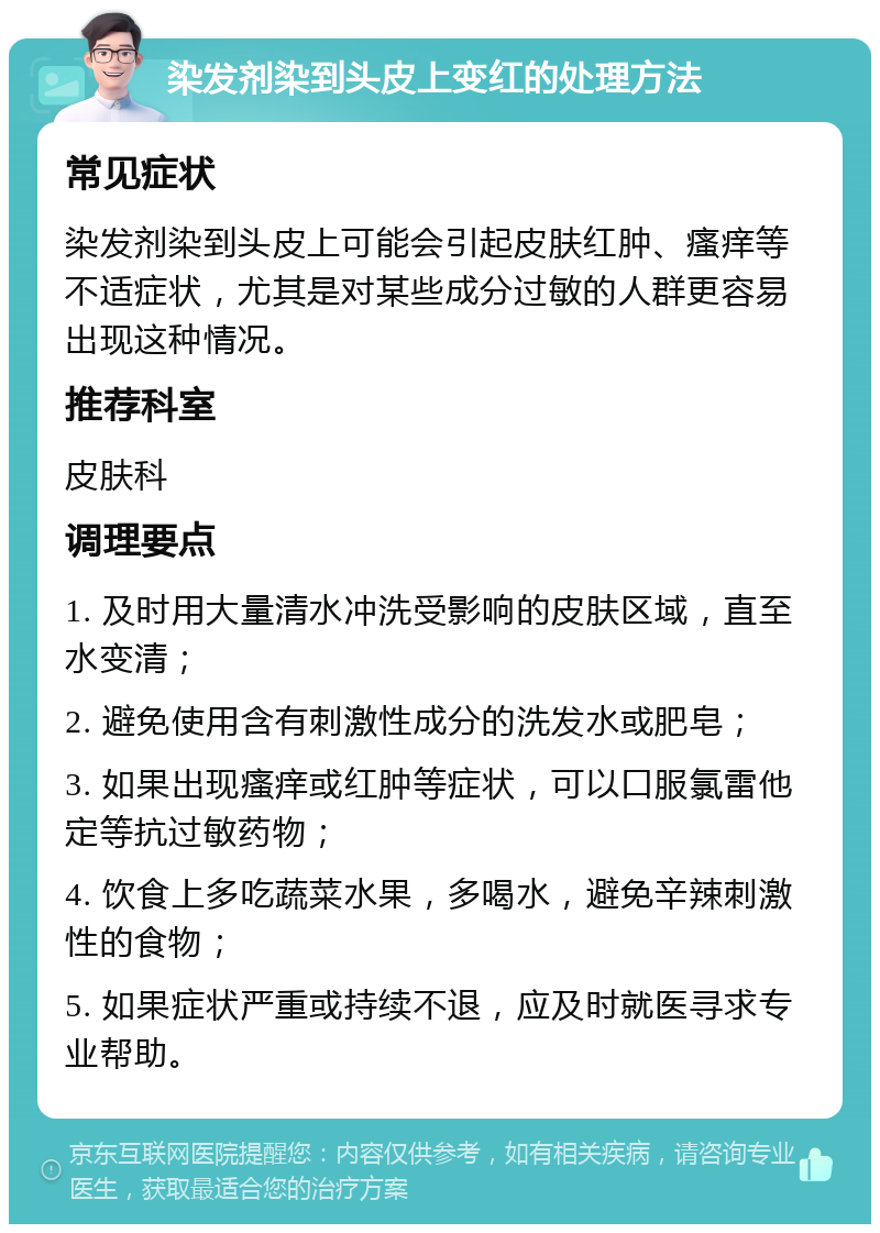 染发剂染到头皮上变红的处理方法 常见症状 染发剂染到头皮上可能会引起皮肤红肿、瘙痒等不适症状，尤其是对某些成分过敏的人群更容易出现这种情况。 推荐科室 皮肤科 调理要点 1. 及时用大量清水冲洗受影响的皮肤区域，直至水变清； 2. 避免使用含有刺激性成分的洗发水或肥皂； 3. 如果出现瘙痒或红肿等症状，可以口服氯雷他定等抗过敏药物； 4. 饮食上多吃蔬菜水果，多喝水，避免辛辣刺激性的食物； 5. 如果症状严重或持续不退，应及时就医寻求专业帮助。