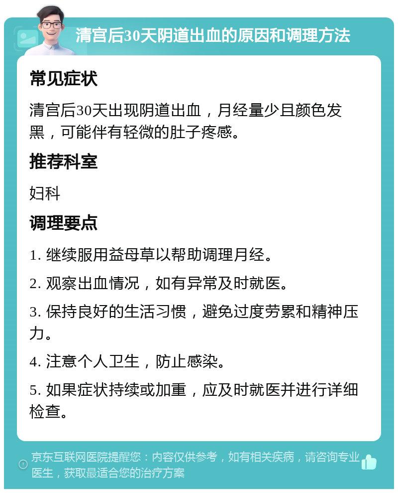 清宫后30天阴道出血的原因和调理方法 常见症状 清宫后30天出现阴道出血，月经量少且颜色发黑，可能伴有轻微的肚子疼感。 推荐科室 妇科 调理要点 1. 继续服用益母草以帮助调理月经。 2. 观察出血情况，如有异常及时就医。 3. 保持良好的生活习惯，避免过度劳累和精神压力。 4. 注意个人卫生，防止感染。 5. 如果症状持续或加重，应及时就医并进行详细检查。