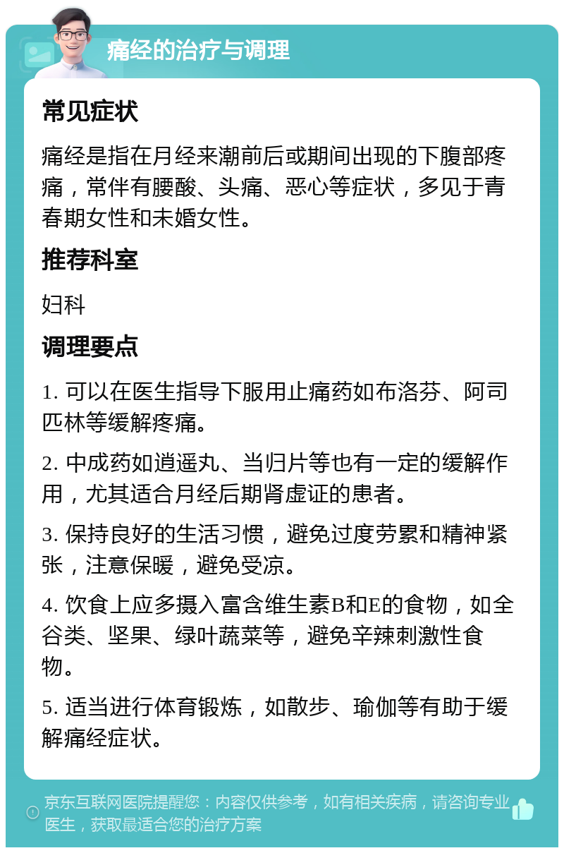 痛经的治疗与调理 常见症状 痛经是指在月经来潮前后或期间出现的下腹部疼痛，常伴有腰酸、头痛、恶心等症状，多见于青春期女性和未婚女性。 推荐科室 妇科 调理要点 1. 可以在医生指导下服用止痛药如布洛芬、阿司匹林等缓解疼痛。 2. 中成药如逍遥丸、当归片等也有一定的缓解作用，尤其适合月经后期肾虚证的患者。 3. 保持良好的生活习惯，避免过度劳累和精神紧张，注意保暖，避免受凉。 4. 饮食上应多摄入富含维生素B和E的食物，如全谷类、坚果、绿叶蔬菜等，避免辛辣刺激性食物。 5. 适当进行体育锻炼，如散步、瑜伽等有助于缓解痛经症状。