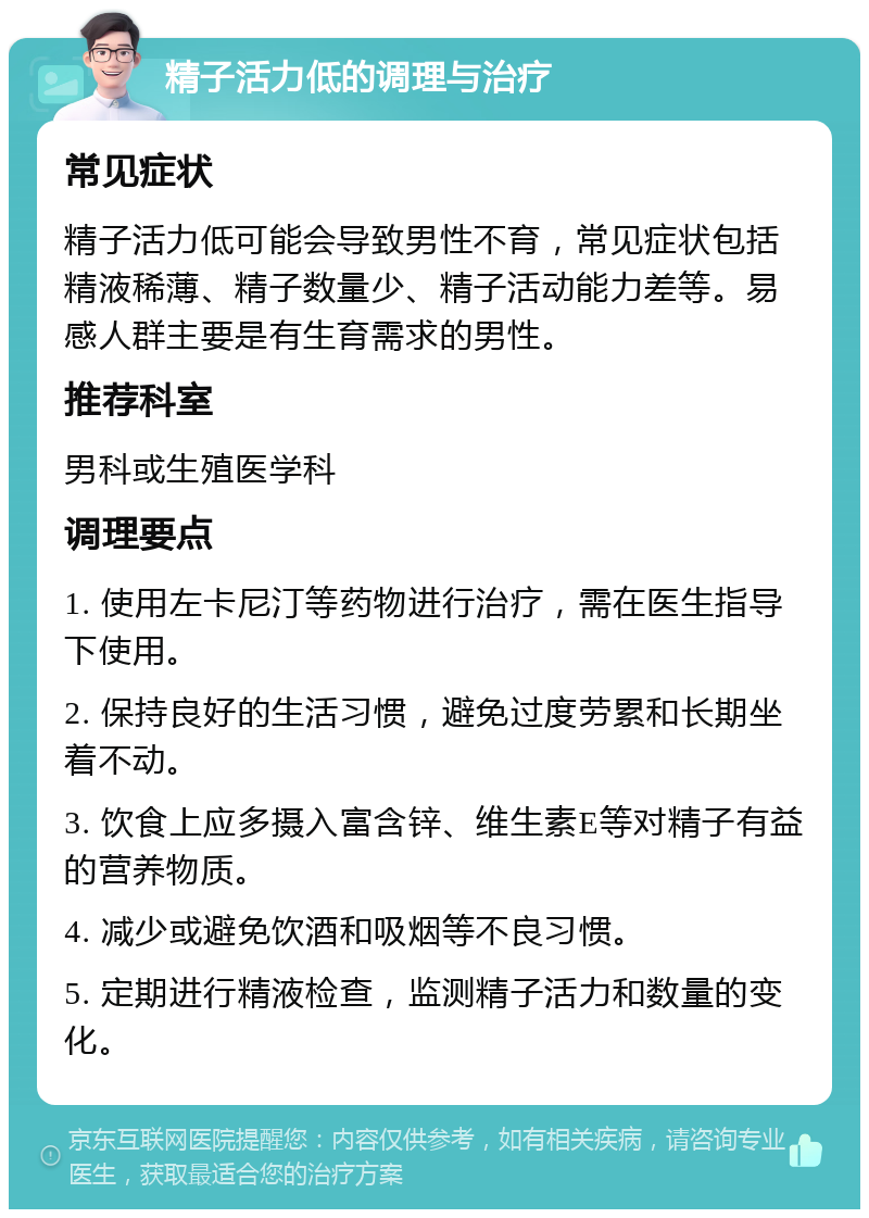 精子活力低的调理与治疗 常见症状 精子活力低可能会导致男性不育，常见症状包括精液稀薄、精子数量少、精子活动能力差等。易感人群主要是有生育需求的男性。 推荐科室 男科或生殖医学科 调理要点 1. 使用左卡尼汀等药物进行治疗，需在医生指导下使用。 2. 保持良好的生活习惯，避免过度劳累和长期坐着不动。 3. 饮食上应多摄入富含锌、维生素E等对精子有益的营养物质。 4. 减少或避免饮酒和吸烟等不良习惯。 5. 定期进行精液检查，监测精子活力和数量的变化。