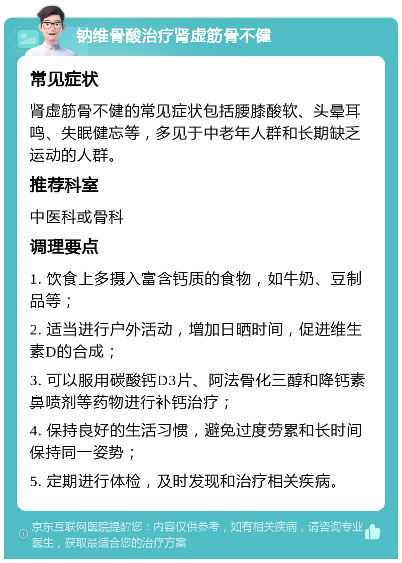 钠维骨酸治疗肾虚筋骨不健 常见症状 肾虚筋骨不健的常见症状包括腰膝酸软、头晕耳鸣、失眠健忘等，多见于中老年人群和长期缺乏运动的人群。 推荐科室 中医科或骨科 调理要点 1. 饮食上多摄入富含钙质的食物，如牛奶、豆制品等； 2. 适当进行户外活动，增加日晒时间，促进维生素D的合成； 3. 可以服用碳酸钙D3片、阿法骨化三醇和降钙素鼻喷剂等药物进行补钙治疗； 4. 保持良好的生活习惯，避免过度劳累和长时间保持同一姿势； 5. 定期进行体检，及时发现和治疗相关疾病。