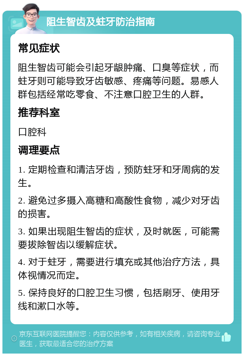 阻生智齿及蛀牙防治指南 常见症状 阻生智齿可能会引起牙龈肿痛、口臭等症状，而蛀牙则可能导致牙齿敏感、疼痛等问题。易感人群包括经常吃零食、不注意口腔卫生的人群。 推荐科室 口腔科 调理要点 1. 定期检查和清洁牙齿，预防蛀牙和牙周病的发生。 2. 避免过多摄入高糖和高酸性食物，减少对牙齿的损害。 3. 如果出现阻生智齿的症状，及时就医，可能需要拔除智齿以缓解症状。 4. 对于蛀牙，需要进行填充或其他治疗方法，具体视情况而定。 5. 保持良好的口腔卫生习惯，包括刷牙、使用牙线和漱口水等。