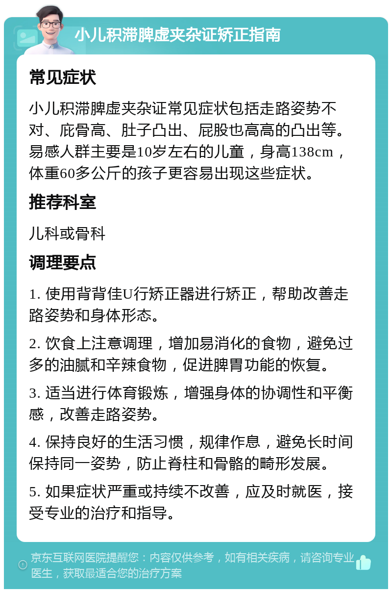 小儿积滞脾虚夹杂证矫正指南 常见症状 小儿积滞脾虚夹杂证常见症状包括走路姿势不对、庇骨高、肚子凸出、屁股也高高的凸出等。易感人群主要是10岁左右的儿童，身高138cm，体重60多公斤的孩子更容易出现这些症状。 推荐科室 儿科或骨科 调理要点 1. 使用背背佳U行矫正器进行矫正，帮助改善走路姿势和身体形态。 2. 饮食上注意调理，增加易消化的食物，避免过多的油腻和辛辣食物，促进脾胃功能的恢复。 3. 适当进行体育锻炼，增强身体的协调性和平衡感，改善走路姿势。 4. 保持良好的生活习惯，规律作息，避免长时间保持同一姿势，防止脊柱和骨骼的畸形发展。 5. 如果症状严重或持续不改善，应及时就医，接受专业的治疗和指导。