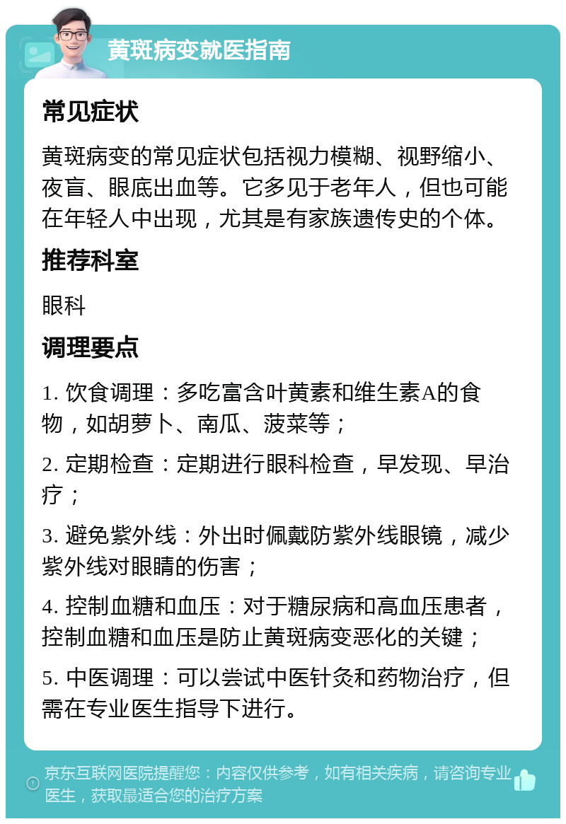 黄斑病变就医指南 常见症状 黄斑病变的常见症状包括视力模糊、视野缩小、夜盲、眼底出血等。它多见于老年人，但也可能在年轻人中出现，尤其是有家族遗传史的个体。 推荐科室 眼科 调理要点 1. 饮食调理：多吃富含叶黄素和维生素A的食物，如胡萝卜、南瓜、菠菜等； 2. 定期检查：定期进行眼科检查，早发现、早治疗； 3. 避免紫外线：外出时佩戴防紫外线眼镜，减少紫外线对眼睛的伤害； 4. 控制血糖和血压：对于糖尿病和高血压患者，控制血糖和血压是防止黄斑病变恶化的关键； 5. 中医调理：可以尝试中医针灸和药物治疗，但需在专业医生指导下进行。