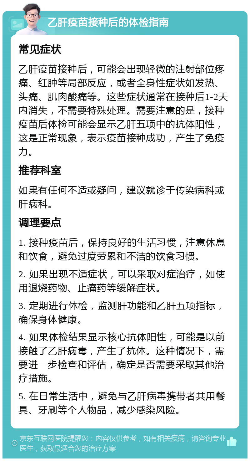 乙肝疫苗接种后的体检指南 常见症状 乙肝疫苗接种后，可能会出现轻微的注射部位疼痛、红肿等局部反应，或者全身性症状如发热、头痛、肌肉酸痛等。这些症状通常在接种后1-2天内消失，不需要特殊处理。需要注意的是，接种疫苗后体检可能会显示乙肝五项中的抗体阳性，这是正常现象，表示疫苗接种成功，产生了免疫力。 推荐科室 如果有任何不适或疑问，建议就诊于传染病科或肝病科。 调理要点 1. 接种疫苗后，保持良好的生活习惯，注意休息和饮食，避免过度劳累和不洁的饮食习惯。 2. 如果出现不适症状，可以采取对症治疗，如使用退烧药物、止痛药等缓解症状。 3. 定期进行体检，监测肝功能和乙肝五项指标，确保身体健康。 4. 如果体检结果显示核心抗体阳性，可能是以前接触了乙肝病毒，产生了抗体。这种情况下，需要进一步检查和评估，确定是否需要采取其他治疗措施。 5. 在日常生活中，避免与乙肝病毒携带者共用餐具、牙刷等个人物品，减少感染风险。