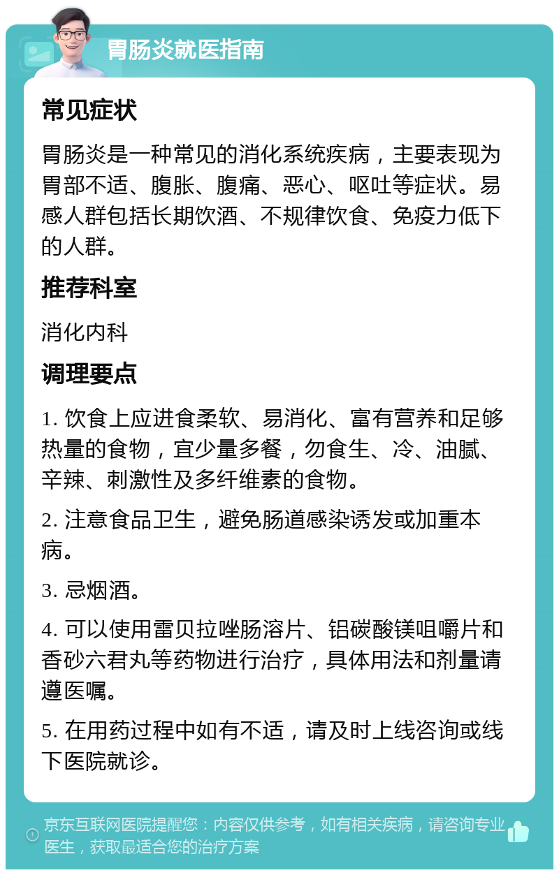 胃肠炎就医指南 常见症状 胃肠炎是一种常见的消化系统疾病，主要表现为胃部不适、腹胀、腹痛、恶心、呕吐等症状。易感人群包括长期饮酒、不规律饮食、免疫力低下的人群。 推荐科室 消化内科 调理要点 1. 饮食上应进食柔软、易消化、富有营养和足够热量的食物，宜少量多餐，勿食生、冷、油腻、辛辣、刺激性及多纤维素的食物。 2. 注意食品卫生，避免肠道感染诱发或加重本病。 3. 忌烟酒。 4. 可以使用雷贝拉唑肠溶片、铝碳酸镁咀嚼片和香砂六君丸等药物进行治疗，具体用法和剂量请遵医嘱。 5. 在用药过程中如有不适，请及时上线咨询或线下医院就诊。