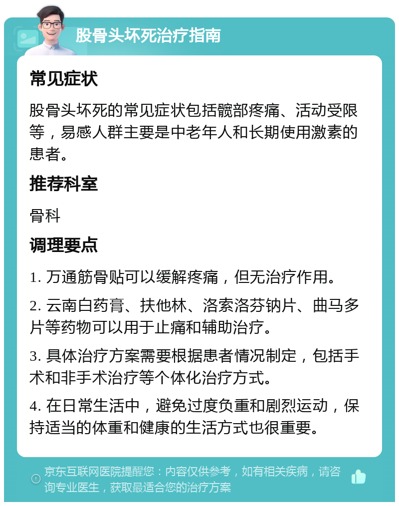 股骨头坏死治疗指南 常见症状 股骨头坏死的常见症状包括髋部疼痛、活动受限等，易感人群主要是中老年人和长期使用激素的患者。 推荐科室 骨科 调理要点 1. 万通筋骨贴可以缓解疼痛，但无治疗作用。 2. 云南白药膏、扶他林、洛索洛芬钠片、曲马多片等药物可以用于止痛和辅助治疗。 3. 具体治疗方案需要根据患者情况制定，包括手术和非手术治疗等个体化治疗方式。 4. 在日常生活中，避免过度负重和剧烈运动，保持适当的体重和健康的生活方式也很重要。